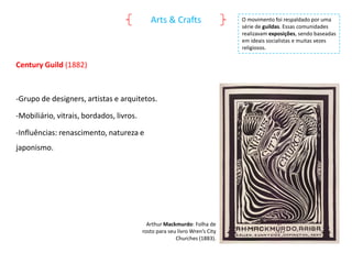 Arts & Crafts

Century Guild (1882)

-Grupo de designers, artistas e arquitetos.
-Mobiliário, vitrais, bordados, livros.
-Influências: renascimento, natureza e

japonismo.

Arthur Mackmurdo: Folha de
rosto para seu livro Wren’s City
Churches (1883).

O movimento foi respaldado por uma
série de guildas. Essas comunidades
realizavam exposições, sendo baseadas
em ideais socialistas e muitas vezes
religiosos.

 