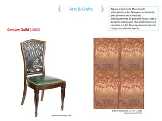 Arts & Crafts

Century Guild (1882)

Alguns projetos do Mackmurdo
anteciparam o Art Nouveau, explorando
pela primeira vez o abstrato
entrelaçamento de padrões florais. Mas o
designer acabou por não aprofundar esse
caminho e o Art Nouveau só veio a tomar
corpo uma década depois.

Arthur H. Mackmurdo. ca. 1887-ca. 1888.
Woven wool and cotton.
Mackmurdo: Cadeira, 1881.

 