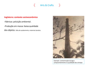 Arts & Crafts

Inglaterra: contexto socioeconômico
-Fábricas: poluição ambiental.
-Produção em massa: baixa qualidade
dos objetos. falta de acabamento, materiais baratos.

Exemplo: contaminação da água:
comprometimento na qualidade das cervejas

 