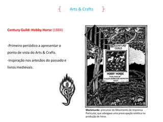 Arts & Crafts

Century Guild: Hobby Horse (1884)

-Primeiro periódico a apresentar o
ponto de vista do Arts & Crafts.
-Inspiração nos artesãos do passado e

livros medievais.

Mackmurdo: precursor do Movimento de Imprensa
Particular, que advogava uma preocupação estética na
produção de livros.

 