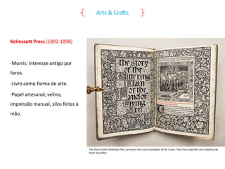 Arts & Crafts

Kelmscott Press (1892-1898)

-Morris: interesse antigo por
livros.
-Livro como forma de arte.

-Papel artesanal, velino,
impressão manual, xilos feitas à
mão.

The Story of the Glittering Plain: primeiro livro com ilustrações de W. Crane. Tipo Troy inspirado nos trabalhos de
Peter Schoeffer.

 