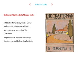 Arts & Crafts

Craftsman/Golden Oak/Mission Style

-1898: Gustav Stickley viaja à Europa
onde conhece Voysey e Ashbee.
-Ao retornar, cria a revista The

Craftsman.
-Popularização de ideias de design
ligadas à honestidade e simplicidade.

 