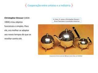 Cooperação entre artistas e a indústria

Christopher Dresser (18341904) criou objetos

H. Cole, O. Jones e Christopher Dresser –
foram favoráveis à produção industrial .

funcionais e simples. Para
ele, era melhor se adaptar
aos novos tempos do que se
revoltar contra ele.

Conjunto de chá em prata de 1880 para James Dixon, de Sheffield.

 