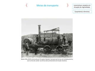 Meios de transporte

Locomotivas: projetos em
situação de originalidade.

Carpinteiros e ferreiros.

Wylam Dilly (1813) construída por Christpher Blackett. Exemplo das formas sem embelezamento,
uso na mina de carvão. Sua forma deriva diretamente da função mecânica.

 