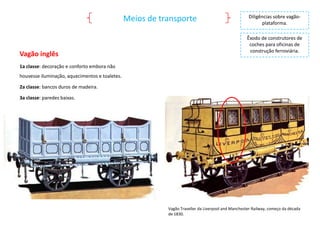 Meios de transporte

Vagão inglês

Diligências sobre vagãoplataforma.
Êxodo de construtores de
coches para oficinas de
construção ferroviária.

1a classe: decoração e conforto embora não
houvesse iluminação, aquecimentos e toaletes.
2a classe: bancos duros de madeira.
3a classe: paredes baixas.

Vagão Traveller da Liverpool and Manchester Railway, começo da década
de 1830.

 