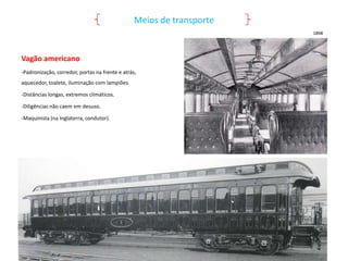 Meios de transporte
1898

Vagão americano
-Padronização, corredor, portas na frente e atrás,
aquecedor, toalete, iluminação com lampiões.
-Distâncias longas, extremos climáticos.
-Diligências não caem em desuso.
-Maquinista (na Inglaterra, condutor).

 