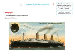 Integração design-indústria

Navegação
-Contraste entre a estrutura exterior e interna.
-Grande hotel flutuante.

Naus de madeira deram
lugar a estruturas de ferro e
aço movidas por máquinas
a vapor e turbinas.
Cálculos de velocidade
ditavam a forma do casco.

 