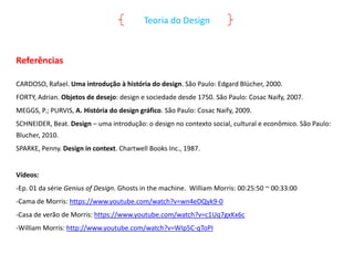 Teoria do Design

Referências
CARDOSO, Rafael. Uma introdução à história do design. São Paulo: Edgard Blücher, 2000.
FORTY, Adrian. Objetos de desejo: design e sociedade desde 1750. São Paulo: Cosac Naify, 2007.
MEGGS, P.; PURVIS, A. História do design gráfico. São Paulo: Cosac Naify, 2009.
SCHNEIDER, Beat. Design – uma introdução: o design no contexto social, cultural e econômico. São Paulo:
Blucher, 2010.

SPARKE, Penny. Design in context. Chartwell Books Inc., 1987.

Vídeos:
-Ep. 01 da série Genius of Design. Ghosts in the machine. William Morris: 00:25:50 ~ 00:33:00
-Cama de Morris: https://www.youtube.com/watch?v=wn4eDQyk9-0
-Casa de verão de Morris: https://www.youtube.com/watch?v=c1Uq7gxKx6c
-William Morris: http://www.youtube.com/watch?v=WIp5C-qToPI

 