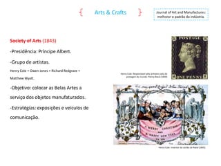 Arts & Crafts

Journal of Art and Manufactures:
melhorar o padrão da indústria.

Society of Arts (1843)
-Presidência: Príncipe Albert.
-Grupo de artistas.
Henry Cole + Owen Jones + Richard Redgrave +
Matthew Wyatt.

Henry Cole: Responsável pelo primeiro selo de
postagem do mundo: Penny Black (1839)

-Objetivo: colocar as Belas Artes a
serviço dos objetos manufaturados.
-Estratégias: exposições e veículos de
comunicação.

Henry Cole: Inventor do cartão de Natal (1845)

 