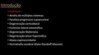 Introdução
• Parkinson
• Atrofia de múltiplos sistemas
• Paralisia progressiva supranuclear
• Degeneração corticobasal
• Esclerose lateral amiotrófica
• Degeneração Walleriana
• Degeneração olivar hipertrófica
• Ataxia espinocerebelar
• Hemiatrofia cerebral (Dyke-Davidoff-Masson)
 