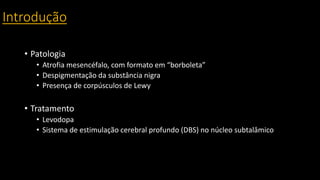 Introdução
• Patologia
• Atrofia mesencéfalo, com formato em “borboleta”
• Despigmentação da substância nigra
• Presença de corpúsculos de Lewy
• Tratamento
• Levodopa
• Sistema de estimulação cerebral profundo (DBS) no núcleo subtalâmico
 