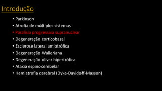 Introdução
• Parkinson
• Atrofia de múltiplos sistemas
• Paralisia progressiva supranuclear
• Degeneração corticobasal
• Esclerose lateral amiotrófica
• Degeneração Walleriana
• Degeneração olivar hipertrófica
• Ataxia espinocerebelar
• Hemiatrofia cerebral (Dyke-Davidoff-Masson)
 