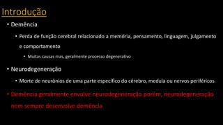 Introdução
• Demência
• Perda de função cerebral relacionado a memória, pensamento, linguagem, julgamento
e comportamento
• Muitas causas mas, geralmente processo degenerativo
• Neurodegeneração
• Morte de neurônios de uma parte específico do cérebro, medula ou nervos periféricos
• Demência geralmente envolve neurodegeneração porém, neurodegeneração
nem sempre desenvolve demência
 