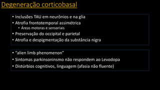 Degeneração corticobasal
• Inclusões TAU em neurônios e na glia
• Atrofia frontotemporal assimétrica
• Áreas motoras e sensoriais
• Preservação do occipital e parietal
• Atrofia e despigmentação da substância nigra
• “alien limb phenomenon”
• Sintomas parkinsoninsmo não respondem ao Levodopa
• Distúrbios cognitivos, linguagem (afasia não fluente)
 