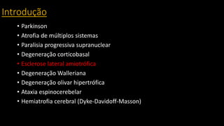 Introdução
• Parkinson
• Atrofia de múltiplos sistemas
• Paralisia progressiva supranuclear
• Degeneração corticobasal
• Esclerose lateral amiotrófica
• Degeneração Walleriana
• Degeneração olivar hipertrófica
• Ataxia espinocerebelar
• Hemiatrofia cerebral (Dyke-Davidoff-Masson)
 