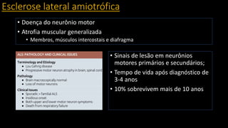 Esclerose lateral amiotrófica
• Doença do neurônio motor
• Atrofia muscular generalizada
• Membros, músculos intercostais e diafragma
• Sinais de lesão em neurônios
motores primários e secundários;
• Tempo de vida após diagnóstico de
3-4 anos
• 10% sobrevivem mais de 10 anos
 