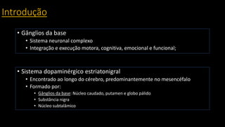 Introdução
• Gânglios da base
• Sistema neuronal complexo
• Integração e execução motora, cognitiva, emocional e funcional;
• Sistema dopaminérgico estriatonigral
• Encontrado ao longo do cérebro, predominantemente no mesencéfalo
• Formado por:
• Gânglios da base: Núcleo caudado, putamen e globo pálido
• Substância nigra
• Núcleo subtalâmico
 