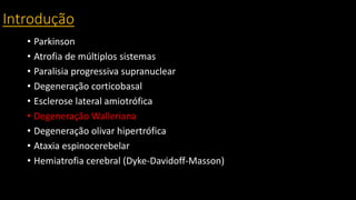 Introdução
• Parkinson
• Atrofia de múltiplos sistemas
• Paralisia progressiva supranuclear
• Degeneração corticobasal
• Esclerose lateral amiotrófica
• Degeneração Walleriana
• Degeneração olivar hipertrófica
• Ataxia espinocerebelar
• Hemiatrofia cerebral (Dyke-Davidoff-Masson)
 