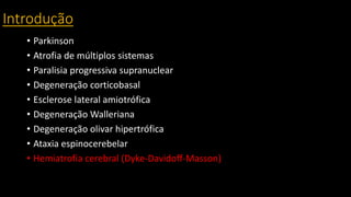 Introdução
• Parkinson
• Atrofia de múltiplos sistemas
• Paralisia progressiva supranuclear
• Degeneração corticobasal
• Esclerose lateral amiotrófica
• Degeneração Walleriana
• Degeneração olivar hipertrófica
• Ataxia espinocerebelar
• Hemiatrofia cerebral (Dyke-Davidoff-Masson)
 