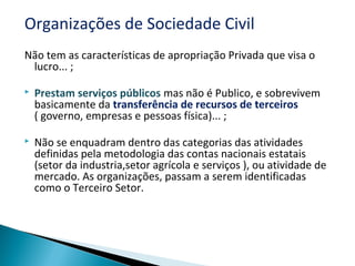 Organizações de Sociedade Civil
Não tem as características de apropriação Privada que visa o
lucro... ;
 Prestam serviços públicos mas não é Publico, e sobrevivem
basicamente da transferência de recursos de terceiros
( governo, empresas e pessoas física)... ;
 Não se enquadram dentro das categorias das atividades
definidas pela metodologia das contas nacionais estatais
(setor da industria,setor agrícola e serviços ), ou atividade de
mercado. As organizações, passam a serem identificadas
como o Terceiro Setor.
 