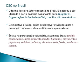  O termo Terceiro Setor é recente no Brasil. Ele passou a ser
utilizado a partir do início dos anos 90 para designar as
Organizações da Sociedade Civil, com fins não econômicos.
 De iniciativa privada, busca desenvolver atividades para a
promoção humana e são mantidas com apoio externo.
 Ênfase na participação voluntária, atuam nas áreas: sociais,
educacionais, meio ambiente,direitos humanos, movimentos
populares, saúde econômica, visando a solução de problemas
sociais.
OSC no Brasil
 