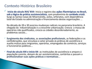  Início do século XVI/ XVII- Inicia o registro das ações filantrópicas no Brasil,
sob a lógica da prática assistencialista, com predomínio da caridade cristã.
Surgi as Santas Casas de Misericórdia, asilos, orfanatos, com dependência
total do Estado na administração e financiamento destas organizações ...
Na década de 20 e 30 ocorreu mudanças radicais no panorama brasileiro. A
chegada da industrialização e a crescente urbanização. Crescia a massa de
operários não qualificados, crescia as cidades desordenadamente, os
problemas sociais...
 Surgimento dos sindicatos, as associações profissionais, as federações e as
confederações, que vinculava o setor privado ás práticas de assistência e
auxilio mútuo para imigrantes, operários, empregados do comércio, serviços
e funcionários públicos...
 Final do século XIX e início XX- as Instituições de assistência e amparo á
população carente, deixam de ser assistencialistas, caritáritas e passam a
profissionalizar suas ações práticas e normativas...
 