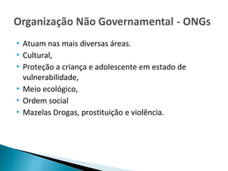  Atuam nas mais diversas áreas.
 Cultural,
 Proteção a criança e adolescente em estado de
vulnerabilidade,
 Meio ecológico,
 Ordem social
 Mazelas Drogas, prostituição e violência.
 