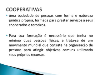  uma sociedade de pessoas com forma e natureza
jurídica própria, formada para prestar serviços a seus
cooperados e terceiros.
 Para sua formação é necessário que tenha no
mínimo duas pessoas físicas, e trata-se de um
movimento mundial que consiste na organização de
pessoas para atingir objetivos comuns utilizando
seus próprios recursos.
 