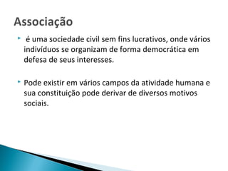  é uma sociedade civil sem fins lucrativos, onde vários
indivíduos se organizam de forma democrática em
defesa de seus interesses.
 Pode existir em vários campos da atividade humana e
sua constituição pode derivar de diversos motivos
sociais.
 