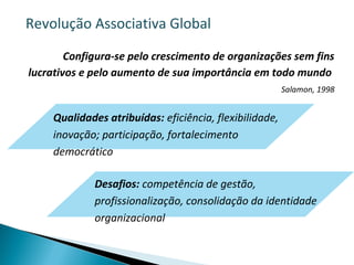 Configura-se pelo crescimento de organizações sem fins
lucrativos e pelo aumento de sua importância em todo mundo
Salamon, 1998
Qualidades atribuídas: eficiência, flexibilidade,
inovação; participação, fortalecimento
democrático
Desafios: competência de gestão,
profissionalização, consolidação da identidade
organizacional
Revolução Associativa Global
 