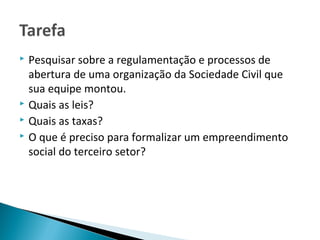  Pesquisar sobre a regulamentação e processos de
abertura de uma organização da Sociedade Civil que
sua equipe montou.
 Quais as leis?
 Quais as taxas?
 O que é preciso para formalizar um empreendimento
social do terceiro setor?
 