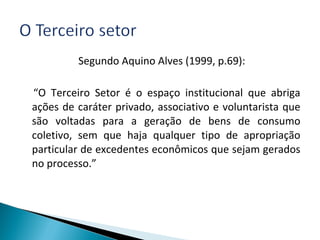 Segundo Aquino Alves (1999, p.69):
“O Terceiro Setor é o espaço institucional que abriga
ações de caráter privado, associativo e voluntarista que
são voltadas para a geração de bens de consumo
coletivo, sem que haja qualquer tipo de apropriação
particular de excedentes econômicos que sejam gerados
no processo.”
 