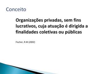 Organizações privadas, sem fins
lucrativos, cuja atuação é dirigida a
finalidades coletivas ou públicas
Fischer, R.M (2002)
 