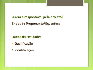 Quem é responsável pelo projeto?
Entidade Proponente/Executora
Dados da Entidade:
• Qualificação
• Identificação
 