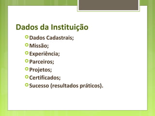 Dados da Instituição
Dados Cadastrais;
Missão;
Experiência;
Parceiros;
Projetos;
Certificados;
Sucesso (resultados práticos).
 