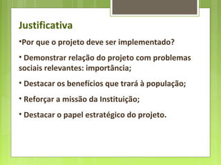 Justificativa
•Por que o projeto deve ser implementado?
• Demonstrar relação do projeto com problemas
sociais relevantes: importância;
• Destacar os benefícios que trará à população;
• Reforçar a missão da Instituição;
• Destacar o papel estratégico do projeto.
 