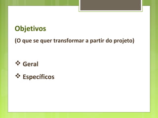 Objetivos
(O que se quer transformar a partir do projeto)
 Geral
 Específicos
 