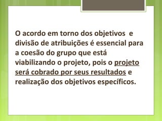 O acordo em torno dos objetivos e
divisão de atribuições é essencial para
a coesão do grupo que está
viabilizando o projeto, pois o projeto
será cobrado por seus resultados e
realização dos objetivos específicos.
 