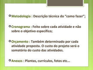 Metodologia : Descrição técnica do “como fazer”;
Cronograma : Feito sobre cada atividade e não
sobre o objetivo específico;
Orçamento : Também determinado por cada
atividade proposta. O custo do projeto será o
somatório do custo das atividades.
Anexos : Plantas, currículos, fotos etc...
 