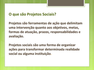 O que são Projetos Sociais?
Projetos são ferramentas de ação que delimitam
uma intervenção quanto aos objetivos, metas,
formas de atuação, prazos, responsabilidades e
avaliação.
Projetos sociais são uma forma de organizar
ações para transformar determinada realidade
social ou alguma instituição.
 