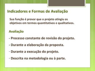 Sua função é provar que o projeto atingiu os
objetivos em termos quantitativos e qualitativos.
Indicadores e Formas de Avaliação
Avaliação
- Processo constante de revisão do projeto.
- Durante a elaboração da proposta.
- Durante a execução do projeto.
- Descrita na metodologia ou à parte.
 