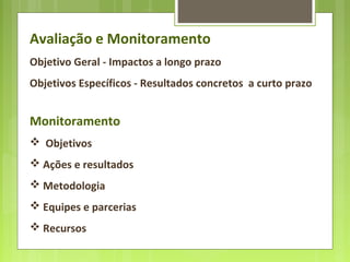 Avaliação e Monitoramento
Objetivo Geral - Impactos a longo prazo
Objetivos Específicos - Resultados concretos a curto prazo
Monitoramento
 Objetivos
 Ações e resultados
 Metodologia
 Equipes e parcerias
 Recursos
 