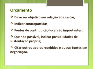 Orçamento
 Deve ser objetivo em relação aos gastos;
 Indicar contrapartidas;
 Fontes de contribuição local são importantes;
 Quando possível, indicar possibilidades de
sustentação própria;
 Citar outros apoios recebidos e outras fontes em
negociação.
 