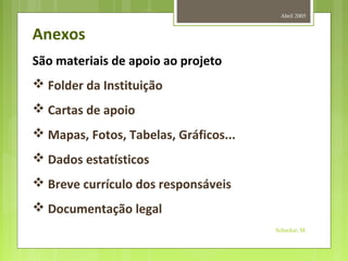Abril 2005
Schuckar, M.
Anexos
São materiais de apoio ao projeto
 Folder da Instituição
 Cartas de apoio
 Mapas, Fotos, Tabelas, Gráficos...
 Dados estatísticos
 Breve currículo dos responsáveis
 Documentação legal
 