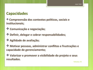 Abril 2005
Schuckar, M.
Capacidades
 Compreensão dos contextos políticos, sociais e
institucionais;
 Comunicação e negociação;
 Definir, delegar e cobrar responsabilidades;
 Agilidade de avaliação;
 Motivar pessoas, administrar conflitos e frustrações e
capacidade de gerenciamento;
 Valorizar e promover a visibilidade do projeto e seus
resultados.
 