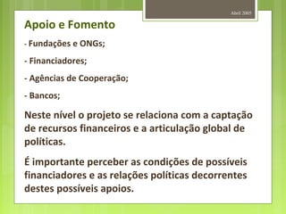 Abril 2005
Apoio e Fomento
- Fundações e ONGs;
- Financiadores;
- Agências de Cooperação;
- Bancos;
Neste nível o projeto se relaciona com a captação
de recursos financeiros e a articulação global de
políticas.
É importante perceber as condições de possíveis
financiadores e as relações políticas decorrentes
destes possíveis apoios.
 