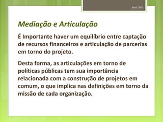 Abril 2005
Mediação e Articulação
É Importante haver um equilíbrio entre captação
de recursos financeiros e articulação de parcerias
em torno do projeto.
Desta forma, as articulações em torno de
políticas públicas tem sua importância
relacionada com a construção de projetos em
comum, o que implica nas definições em torno da
missão de cada organização.
 