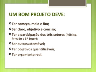 UM BOM PROJETO DEVE:
Ter começo, meio e fim;
Ser claro, objetivo e conciso;
Ter a participação dos três setores (Público,
Privado e 3º Setor);
Ser autossustentável;
Ter objetivos quantificáveis;
Ter orçamento real.
 
