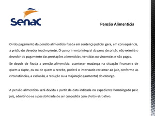 O não pagamento da pensão alimentícia fixada em sentença judicial gera, em consequência,
a prisão do devedor inadimplente. O cumprimento integral da pena de prisão não eximirá o
devedor do pagamento das prestações alimentícias, vencidas ou vincendas e não pagas.
Se depois de fixada a pensão alimentícia, acontecer mudança na situação financeira de
quem a supre, ou na de quem a recebe, poderá o interssado reclamar ao juiz, conforme as
circunstâncias, a exclusão, a redução ou a majoração (aumento) do encargo.
A pensão alimentícia será devida a partir da data indicada no expediente homologado pelo
juiz, admitindo-se a possibilidade de ser concedida com efeito retroativo.
 