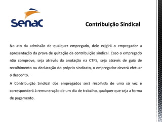 No ato da admissão de qualquer empregado, dele exigirá o empregador a
apresentação da prova de quitação da contribuição sindical. Caso o empregado
não comprove, seja através da anotação na CTPS, seja através de guia de
recolhimento ou declaração do próprio sindicato, o empregador deverá efetuar
o desconto.
A Contribuição Sindical dos empregados será recolhida de uma só vez e
corresponderá à remuneração de um dia de trabalho, qualquer que seja a forma
de pagamento.
 